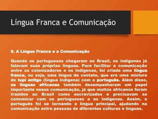 Língua Franca e Comunicação
9. A Língua Franca e a Comunicação
Quando os portugueses chegaram ao Brasil, os indígenas já
falavam suas próprias línguas. Para facilitar a comunicação
entre os colonizadores e os indígenas, foi criada uma língua
franca, ou seja, uma língua de contato, que era uma mistura
do tupi antigo (língua indígena) com o português. Além disso,
as línguas africanas também desempenharam um papel
importante nessa comunicação, já que muitos africanos foram
trazidos ao Brasil como escravizados e precisavam se
comunicar com os portugueses e os indígenas. Assim, o
português foi se tornando a língua principal, ajudando na
comunicação entre pessoas de diferentes culturas e línguas.
 