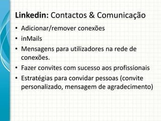 Linkedin: Contactos & Comunicação
• Adicionar/remover conexões
• inMails
• Mensagens para utilizadores na rede de
conexões.
• Fazer convites com sucesso aos profissionais
• Estratégias para convidar pessoas (convite
personalizado, mensagem de agradecimento)
 