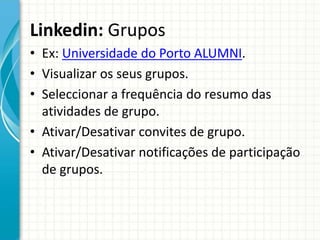 Linkedin: Grupos
• Ex: Universidade do Porto ALUMNI.
• Visualizar os seus grupos.
• Seleccionar a frequência do resumo das
atividades de grupo.
• Ativar/Desativar convites de grupo.
• Ativar/Desativar notificações de participação
de grupos.
 