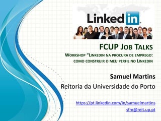 FCUP JOB TALKS
WORKSHOP “LINKEDIN NA PROCURA DE EMPREGO:
COMO CONSTRUIR O MEU PERFIL NO LINKEDIN
Samuel Martins
Reitoria da Universidade do Porto
https://pt.linkedin.com/in/samuelmartins
sfm@reit.up.pt
 