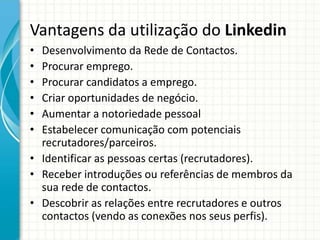 Vantagens da utilização do Linkedin
• Desenvolvimento da Rede de Contactos.
• Procurar emprego.
• Procurar candidatos a emprego.
• Criar oportunidades de negócio.
• Aumentar a notoriedade pessoal
• Estabelecer comunicação com potenciais
recrutadores/parceiros.
• Identificar as pessoas certas (recrutadores).
• Receber introduções ou referências de membros da
sua rede de contactos.
• Descobrir as relações entre recrutadores e outros
contactos (vendo as conexões nos seus perfis).
 