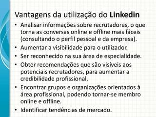 Vantagens da utilização do Linkedin
• Analisar informações sobre recrutadores, o que
torna as conversas online e offline mais fáceis
(consultando o perfil pessoal e da empresa).
• Aumentar a visibilidade para o utilizador.
• Ser reconhecido na sua área de especialidade.
• Obter recomendações que são visíveis aos
potenciais recrutadores, para aumentar a
credibilidade profissional.
• Encontrar grupos e organizações orientados à
área profissional, podendo tornar-se membro
online e offline.
• Identificar tendências de mercado.
 