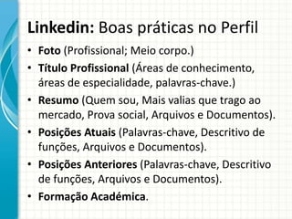 Linkedin: Boas práticas no Perfil
• Foto (Profissional; Meio corpo.)
• Título Profissional (Áreas de conhecimento,
áreas de especialidade, palavras-chave.)
• Resumo (Quem sou, Mais valias que trago ao
mercado, Prova social, Arquivos e Documentos).
• Posições Atuais (Palavras-chave, Descritivo de
funções, Arquivos e Documentos).
• Posições Anteriores (Palavras-chave, Descritivo
de funções, Arquivos e Documentos).
• Formação Académica.
 