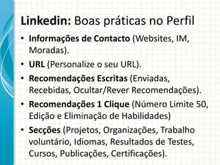 Linkedin: Boas práticas no Perfil
• Informações de Contacto (Websites, IM,
Moradas).
• URL (Personalize o seu URL).
• Recomendações Escritas (Enviadas,
Recebidas, Ocultar/Rever Recomendações).
• Recomendações 1 Clique (Número Limite 50,
Edição e Eliminação de Habilidades)
• Secções (Projetos, Organizações, Trabalho
voluntário, Idiomas, Resultados de Testes,
Cursos, Publicações, Certificações).
 