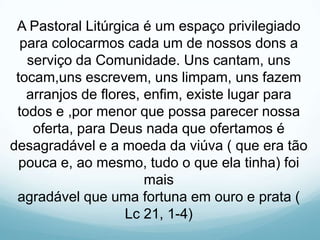 A Pastoral Litúrgica é um espaço privilegiado
para colocarmos cada um de nossos dons a
serviço da Comunidade. Uns cantam, uns
tocam,uns escrevem, uns limpam, uns fazem
arranjos de flores, enfim, existe lugar para
todos e ,por menor que possa parecer nossa
oferta, para Deus nada que ofertamos é
desagradável e a moeda da viúva ( que era tão
pouca e, ao mesmo, tudo o que ela tinha) foi
mais
agradável que uma fortuna em ouro e prata (
Lc 21, 1-4)

 