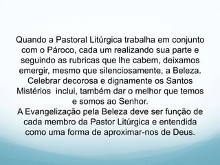 Quando a Pastoral Litúrgica trabalha em conjunto
com o Pároco, cada um realizando sua parte e
seguindo as rubricas que lhe cabem, deixamos
emergir, mesmo que silenciosamente, a Beleza.
Celebrar decorosa e dignamente os Santos
Mistérios inclui, também dar o melhor que temos
e somos ao Senhor.
A Evangelização pela Beleza deve ser função de
cada membro da Pastor Litúrgica e entendida
como uma forma de aproximar-nos de Deus.

 