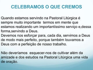 CELEBRAMOS O QUE CREMOS
Quando estamos servindo na Pastoral Litúrgica é
sempre muito importante termos em mente que
estamos realizando um importantíssimo serviço e,dessa
forma,servindo a Deus.
Devemos nos esforçar para, cada dia, servimos a Deus
de modo mais perfeito, porque também louvamos a
Deus com a perfeição de nosso trabalho.
Não deveríamos esquecer-nos de cultivar além da
amizade e dos estudos na Pastoral Litúrgica uma vida
de oração.

 