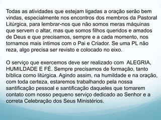 Todas as atividades que estejam ligadas a oração serão bem
vindas, especialmente nos encontros dos membros da Pastoral
Litúrgica, para lembrar-nos que não somos meras máquinas
que servem o altar, mas que somos filhos queridos e amados
de Deus e que precisamos, sempre e a cada momento, nos
tornamos mais íntimos com o Pai e Criador. Se uma PL não
reza, algo precisa ser revisto e colocado no eixo.
O serviço que exercemos deve ser realizado com ALEGRIA,
HUMILDADE E FÉ. Sempre precisamos de formação, tanto
bíblica como litúrgica. Agindo assim, na humildade e na oração,
com toda certeza, estaremos trabalhando pela nossa
santificação pessoal e santificação daqueles que tomarem
contato com nosso pequeno serviço dedicado ao Senhor e a
correta Celebração dos Seus Ministérios.

 