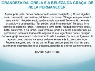 GRANDEZA DA IGREJA E A BELEZA DA GRAÇA DE
NELA PERMANECER.
Assim, pois, estai firmes no terreno do vosso coração! [...] O que significa
estar, o apóstolo nos ensinou, Moisés o escreveu: “O lugar em que estás é
terra santa”. Ninguém está, senão aquele que está firme na fé... e mais
uma palavra está escrita: “Tu, porém, está firme comigo’” Tu estás firme
comigo se estás na Igreja. A Igreja é a terra santa, na qual devemos estar...
Está, pois firme, e na Igreja. Está firme ali, onde eu quero aparecer a ti, ali
permaneço junto a ti. Onde está a Igreja, lá é o lugar firme do teu coração.
Sobre a Igreja se apoiam os fundamentos da tua alma. De fato, na Igreja eu te
apareci como outrora na sarça ardente. A sarça és tu, eu sou o fogo.
Fogo na sarça eu sou na tua carne. Fogo eu sou, para iluminar-te; para
queimar as espinhas dos teus pecados, para dar-te o favor da minha graça.
SANTO AMBROSIO.

 