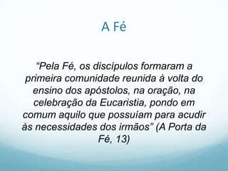 A Fé
“Pela Fé, os discípulos formaram a
primeira comunidade reunida à volta do
ensino dos apóstolos, na oração, na
celebração da Eucaristia, pondo em
comum aquilo que possuíam para acudir
às necessidades dos irmãos” (A Porta da
Fé, 13)

 