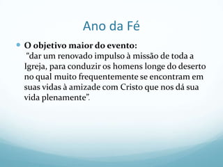 Ano da Fé
 O objetivo maior do evento:
“dar um renovado impulso à missão de toda a
Igreja, para conduzir os homens longe do deserto
no qual muito frequentemente se encontram em
suas vidas à amizade com Cristo que nos dá sua
vida plenamente”.

 