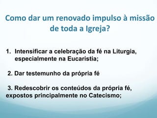 Como dar um renovado impulso à missão
de toda a Igreja?
1. Intensificar a celebração da fé na Liturgia,
especialmente na Eucaristia;
2. Dar testemunho da própria fé
3. Redescobrir os conteúdos da própria fé,
expostos principalmente no Catecismo;

 