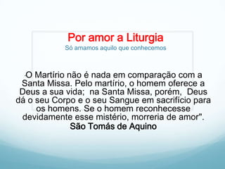 Por amor a Liturgia

Só amamos aquilo que conhecemos

O Martírio não é nada em comparação com a
Santa Missa. Pelo martírio, o homem oferece a
Deus a sua vida; na Santa Missa, porém, Deus
dá o seu Corpo e o seu Sangue em sacrifício para
os homens. Se o homem reconhecesse
devidamente esse mistério, morreria de amor".
São Tomás de Aquino
"

 