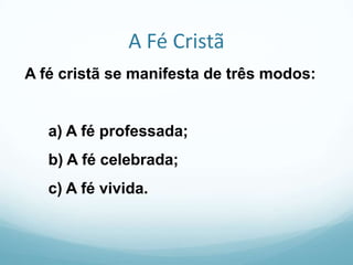 A Fé Cristã
A fé cristã se manifesta de três modos:

a) A fé professada;

b) A fé celebrada;
c) A fé vivida.

 