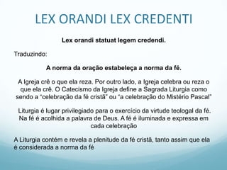 LEX ORANDI LEX CREDENTI
Lex orandi statuat legem credendi.
Traduzindo:
A norma da oração estabeleça a norma da fé.
A Igreja crê o que ela reza. Por outro lado, a Igreja celebra ou reza o
que ela crê. O Catecismo da Igreja define a Sagrada Liturgia como
sendo a “celebração da fé cristã” ou “a celebração do Mistério Pascal”
Liturgia é lugar privilegiado para o exercício da virtude teologal da fé.
Na fé é acolhida a palavra de Deus. A fé é iluminada e expressa em
cada celebração

A Liturgia contém e revela a plenitude da fé cristã, tanto assim que ela
é considerada a norma da fé

 