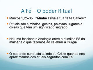 A Fé – O poder Ritual
 Marcos 5,25-35 “Minha Filha e tua fé te Salvou”
 Rituais são símbolos, gestos, palavras, lugares e
coisas que têm um significado sagrado.

 Há uma fascinante Analogia entre a humilde Fé da
mulher e o que fazemos ao celebrar a liturgia

 O poder de cura está saindo de Cristo quando nos
aproximamos dos rituais sagrados com Fé.

 