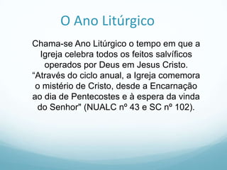 O Ano Litúrgico
Chama-se Ano Litúrgico o tempo em que a
Igreja celebra todos os feitos salvíficos
operados por Deus em Jesus Cristo.
“Através do ciclo anual, a Igreja comemora
o mistério de Cristo, desde a Encarnação
ao dia de Pentecostes e à espera da vinda
do Senhor" (NUALC nº 43 e SC nº 102).

 