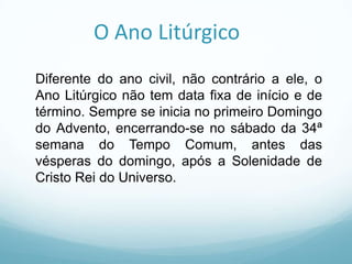 O Ano Litúrgico
Diferente do ano civil, não contrário a ele, o
Ano Litúrgico não tem data fixa de início e de
término. Sempre se inicia no primeiro Domingo
do Advento, encerrando-se no sábado da 34ª
semana do Tempo Comum, antes das
vésperas do domingo, após a Solenidade de
Cristo Rei do Universo.

 