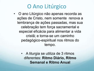 O Ano Litúrgico
• O ano Litúrgico não apenas recorda as
ações de Cristo, nem somente renova a
lembrança de ações passadas, mas sua
celebração tem força sacramental e
especial eficácia para alimentar a vida
cristã; e torna-se um caminho
pedagógico-espiritual nos ritmos do
tempo.
• A liturgia se utiliza de 3 ritmos
diferentes: Ritmo Diário, Ritmo
Semanal e Ritmo Anual

 