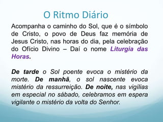 O Ritmo Diário
Acompanha o caminho do Sol, que é o símbolo
de Cristo, o povo de Deus faz memória de
Jesus Cristo, nas horas do dia, pela celebração
do Ofício Divino – Daí o nome Liturgia das
Horas.
De tarde o Sol poente evoca o mistério da
morte. De manhã, o sol nascente evoca
mistério da ressurreição. De noite, nas vigílias
em especial no sábado, celebramos em espera
vigilante o mistério da volta do Senhor.

 