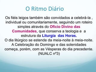 O Ritmo Diário
Os fiéis leigos também são convidados a celebrá-la ,
individual ou comunitariamente, seguindo um roteiro
simples através do Oficio Divino das
Comunidades, que conserva a teologia e a
estrutura da Liturgia das Horas.
O dia litúrgico se estende da meia-noite à meia-noite.
A Celebração do Domingo e das solenidades
começa, porém, com as Vésperas do dia precedente.
(NUALC nº3)

 