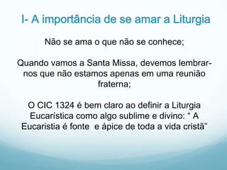 I- A importância de se amar a Liturgia
Não se ama o que não se conhece;

Quando vamos a Santa Missa, devemos lembrarnos que não estamos apenas em uma reunião
fraterna;
O CIC 1324 é bem claro ao definir a Liturgia
Eucarística como algo sublime e divino: “ A
Eucaristia é fonte e ápice de toda a vida cristã”

 