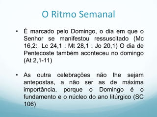 O Ritmo Semanal
• È marcado pelo Domingo, o dia em que o
Senhor se manifestou ressuscitado (Mc
16,2: Lc 24,1 : Mt 28,1 : Jo 20,1) O dia de
Pentecoste também aconteceu no domingo
(At 2,1-11)
• As outra celebrações não lhe sejam
antepostas, a não ser as de máxima
importância, porque o Domingo é o
fundamento e o núcleo do ano litúrgico (SC
106)

 