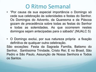 O Ritmo Semanal
• “Por causa da sua especial importância o Domingo só
cede sua celebração às solenidades e festas do Senhor.
Os Domingos do Advento, da Quaresma e da Páscoa
gozam de precedência sobre todas as festas do Senhor
e todas as solenidades. As que ocorrerem nestes
domingos sejam antecipadas para o sábado”.(NUALC 5)
• O Domingo exclui, por sua natureza própria a fixação
definitiva de qualquer outra celebração.
São exceções: Festa da Sagrada Família, Batismo do
Senhor, Santíssima Trindade, Cristo Rei; E no Brasil, São
Pedro e São Paulo, Assunção de Nossa Senhora e Todos
os Santos.

 