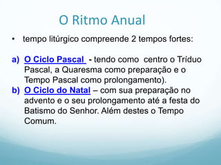 O Ritmo Anual
• tempo litúrgico compreende 2 tempos fortes:

a) O Ciclo Pascal - tendo como centro o Tríduo
Pascal, a Quaresma como preparação e o
Tempo Pascal como prolongamento).
b) O Ciclo do Natal – com sua preparação no
advento e o seu prolongamento até a festa do
Batismo do Senhor. Além destes o Tempo
Comum.

 