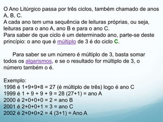 O Ano Litúrgico passa por três ciclos, também chamado de anos
A, B, C.
A cada ano tem uma sequência de leituras próprias, ou seja,
leituras para o ano A, ano B e para o ano C.
Para saber de que ciclo é um determinado ano, parte-se deste
princípio: o ano que é múltiplo de 3 é do ciclo C.
Para saber se um número é múltiplo de 3, basta somar
todos os algarismos, e se o resultado for múltiplo de 3, o
número também o é.
Exemplo:
1998 é 1+9+9+8 = 27 (é múltiplo de três) logo é ano C
1999 é 1 + 9 + 9 + 9 = 28 (27+1) = ano A
2000 é 2+0+0+0 = 2 = ano B
2001 é 2+0+0+1 = 3 = ano C
2002 é 2+0+0+2 = 4 (3+1) = Ano A

 