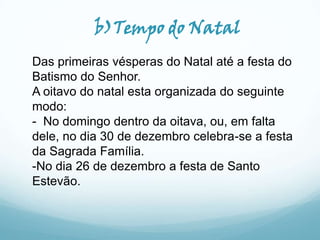 b)Tempo do Natal
Das primeiras vésperas do Natal até a festa do
Batismo do Senhor.
A oitavo do natal esta organizada do seguinte
modo:
- No domingo dentro da oitava, ou, em falta
dele, no dia 30 de dezembro celebra-se a festa
da Sagrada Família.
-No dia 26 de dezembro a festa de Santo
Estevão.

 