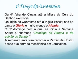 c)Tempo da Quaresma
Da 4ª feira de Cinzas até a Missa da Ceia do
Senhor, exclusive.
Do início da Quaresma até a Vigília Pascal não se
canta o Glória e muito menos o Aleluia.
O 6º domingo com o qual se inicia a Semana
Santa é chamado “Domingo de Ramos e da
paixão do Senhor ”.
A semana Santa visa recordar a Paixão de Cristo,
desde sua entrada messiânica em Jerusalém.

 