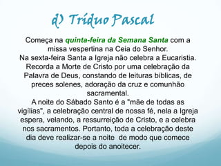 d) Tríduo Pascal
Começa na quinta-feira da Semana Santa com a
missa vespertina na Ceia do Senhor.
Na sexta-feira Santa a Igreja não celebra a Eucaristia.
Recorda a Morte de Cristo por uma celebração da
Palavra de Deus, constando de leituras bíblicas, de
preces solenes, adoração da cruz e comunhão
sacramental.
A noite do Sábado Santo é a "mãe de todas as
vigílias", a celebração central de nossa fé, nela a Igreja
espera, velando, a ressurreição de Cristo, e a celebra
nos sacramentos. Portanto, toda a celebração deste
dia deve realizar-se a noite de modo que comece
depois do anoitecer.

 