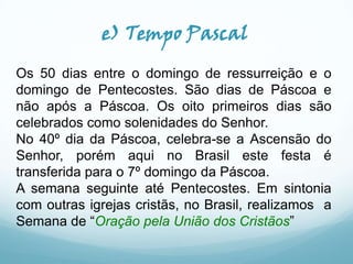 e) Tempo Pascal
Os 50 dias entre o domingo de ressurreição e o
domingo de Pentecostes. São dias de Páscoa e
não após a Páscoa. Os oito primeiros dias são
celebrados como solenidades do Senhor.
No 40º dia da Páscoa, celebra-se a Ascensão do
Senhor, porém aqui no Brasil este festa é
transferida para o 7º domingo da Páscoa.
A semana seguinte até Pentecostes. Em sintonia
com outras igrejas cristãs, no Brasil, realizamos a
Semana de “Oração pela União dos Cristãos”

 