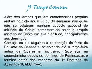 f) Tempo Comum
Além dos tempos que tem características próprias
restam no ciclo anual 33 ou 34 semanas nas quais
não se celebram nenhum aspecto especial do
mistério de Cristo; comemora-se nelas o próprio
mistério de Cristo em sua plenitude, principalmente
aos domingos.
Começa no dia seguinte à celebração da festa do
Batismo do Senhor e se estende até a terça-feira
antes da Quaresma, inclusive. Recomeça na
segunda-feira depois do domingo de Pentecostes e
termina antes das vésperas do 1º Domingo de
Advento (NUALC nº44).

 