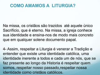 COMO AMAMOS A LITURGIA?

Na missa, os cristãos são trazidos até aquele único
Sacrifício, que é eterno. Na missa, a igreja conhece
sua identidade e ensina-nos de modo mais concreto
que em qualquer solene documento papal.
4- Assim, respeitar a Liturgia é venerar a Tradição e
entender que existe uma identidade católica, uma
identidade inerente a todos e cada um de nós, que se
faz presente ao longo da Historia é respeitar quem
somos, respeitar nosso passado,respeitar nossa
identidade como cristãos católicos.

 