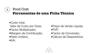 Food Cost
Ferramentas de uma Ficha Técnica
•Custo total;
Valor de Custo por Dose;
•Factor Multiplicador;
•Margem de Contribuição;
•Ratio Unitário;
•IVA;
•Preço de Venda Líquida;
•PVP;
•Factor de Conversão;
•Cálculo de Desperdícios
2
 