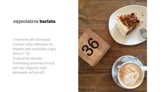 1.momento alto da estadia
2.somos todos diferentes: há
respeito pelo convidado (regra
Xenia nº 3)?
3.natural da natureza
4.marketing sensorial (musica?
som das máquinas, vista?
demasiado sol? jornal?)
expectativa barista
 