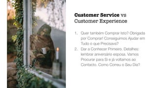1. Quer também Comprar Isto? Obrigada
por Comprar! Conseguimos Ajudar em
Tudo o que Precisava?
2. Dar a Conhecer Primeiro. Detalhes:
lembrar aniversário esposa. Vamos
Procurar para Si e já voltamos ao
Contacto. Como Correu o Seu Dia?
Customer Service vs
Customer Experience
 