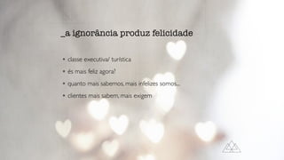 • classe executiva/ turística
• és mais feliz agora?
• quanto mais sabemos, mais infelizes somos...
• clientes mais sabem, mais exigem
_a ignorância produz felicidade
 