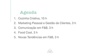 Agenda
1. Cozinha Criativa, 10 h
2. Marketing Pessoal e Gestão de Clientes, 3 h
3. Comunicação em F&B, 3 h
4. Food Cost, 3 h
5. Novas Tendências em F&B, 3 h
 