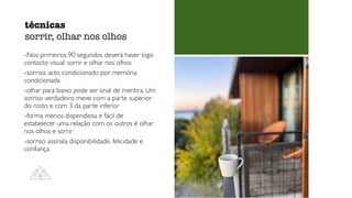 -Nos primeiros 90 segundos deverá haver logo
contacto visual: sorrir e olhar nos olhos
-sorriso: acto condicionado por memória
condicionada
-olhar para baixo pode ser sinal de mentira. Um
sorriso verdadeiro mexe com a parte superior
do rosto e com 3 da parte inferior
-forma menos dispendiosa e fácil de
estabelecer uma relação com os outros é olhar
nos olhos e sorrir
-sorriso assinala disponibilidade, felicidade e
confiança
técnicas
sorrir, olhar nos olhos
 