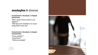 Cumprimento e Saudação à chegada
apropriados
“Bem-vindo! Como correu a sua
viagem?”
“Olá! Que bom recebê-lo no nosso
restaurante outra vez!”
Cumprimento e Saudação à chegada
inapropriados
“O seu pedido?”
“Faça favor!”
“Tenha a bondade”
saudações & dizeres
 