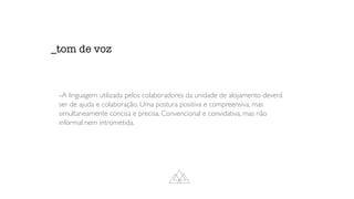 -A linguagem utilizada pelos colaboradores da unidade de alojamento deverá
ser de ajuda e colaboração. Uma postura positiva e compreensiva, mas
simultaneamente concisa e precisa. Convencional e convidativa, mas não
informal nem intrometida.
_tom de voz
 