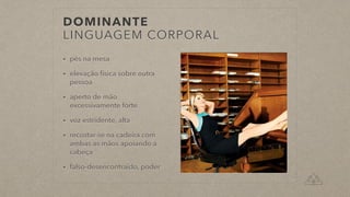 DOMINANTE
LINGUAGEM CORPORAL
• pés na mesa
• elevação física sobre outra
pessoa
• aperto de mão
excessivamente forte
• voz estridente, alta
• recostar-se na cadeira com
ambas as mãos apoiando a
cabeça
• falso-desencontraído, poder
 