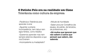 O Patinho Feio era na realidade um Cisne
Tolerância como cultura da empresa
-Paciência e Tolerância pois
aprender é errar
-Aguentar a própria
Incompetência, sem tabus nem
egos feridos, como Adultos
-Queremos aprender mas nem
sempre estamos dispostos a que
nos Ensinem
-Incompetente ou Inadaptado?
-Atitude de Humildade
-Saber procurar Conselhos (da
equipa, do patrão, de terceiros,
de pro
fi
ssionais, etc)
-Há muitos que ignoram que
não sabem e outros que
pensam que sabem, não
sabendo
 
