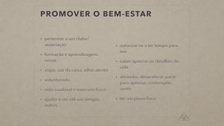 PROMOVER O BEM-ESTAR
• pertencer a um clube/
associação
• formação e aprendizagens
novas
• viajar, sair da caixa, olhar atento
• voluntariado
• vida saudável e exercício físico
• ajudar e ser útil aos amigos,
outros
• autorizar-se a ter tempo para
nós
• saber apreciar os detalhes da
vida
• abrandar, desacelerar, parár
para apreciar, contemplar,
sentir
• ter um plano/foco
 