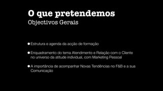 O que pretendemos
Objectivos Gerais
•Estrutura e agenda da acção de formação
•Enquadramento do tema Atendimento e Relação com o Cliente
no universo da atitude individual, com Marketing Pessoal
•A importância de acompanhar Novas Tendências no F&B e a sua
Comunicação
 