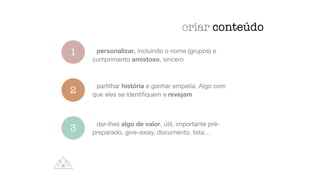 criar conteúdo
1
2
3
personalizar, incluindo o nome (grupos) e
cumprimento amistoso, sincero
partilhar história e ganhar empatia. Algo com
que eles se identi
fi
quem e revejam
dar-lhes algo de valor, útil, importante pré-
preparado, give-away, documento, lista…
 