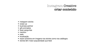• instagram stories
• swipe up
• business partner
• gifs animados
• fazer perguntas
• mention
• reels
• localização
• expor produtos em imagens nos stories como nos catálogos
• stories têm maior popularidade que feed
Instagram Creative
criar conteúdo
 